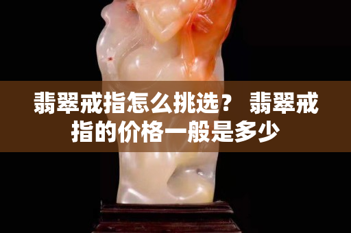 翡翠戒指怎么挑选？ 翡翠戒指的价格一般是多少
