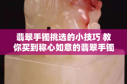 翡翠手镯挑选的小技巧 教你买到称心如意的翡翠手镯