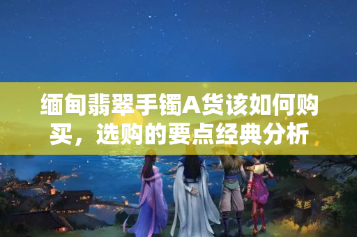 缅甸翡翠手镯A货该如何购买，选购的要点经典分析
