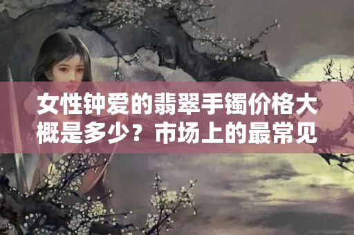 女性钟爱的翡翠手镯价格大概是多少？市场上的最常见的翡翠手镯价格
