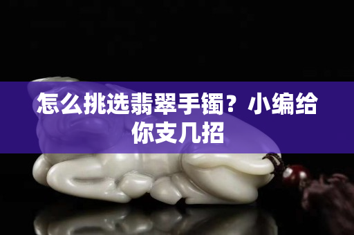 怎么挑选翡翠手镯？小编给你支几招