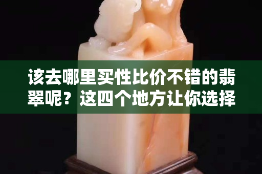 该去哪里买性比价不错的翡翠呢？这四个地方让你选择