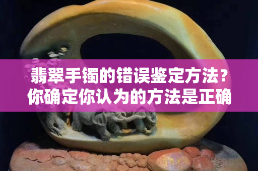 翡翠手镯的错误鉴定方法？你确定你认为的方法是正确的么