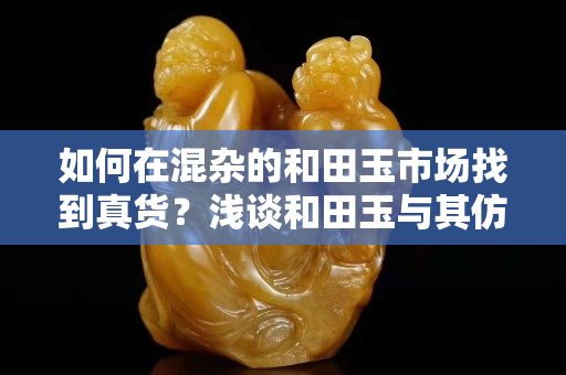 如何在混杂的和田玉市场找到真货？浅谈和田玉与其仿制品的鉴别