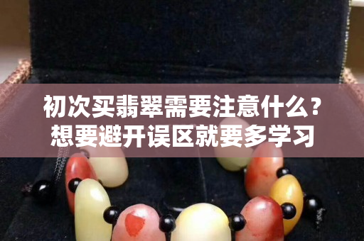 初次买翡翠需要注意什么？想要避开误区就要多学习