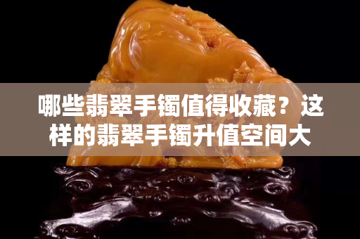 哪些翡翠手镯值得收藏？这样的翡翠手镯升值空间大