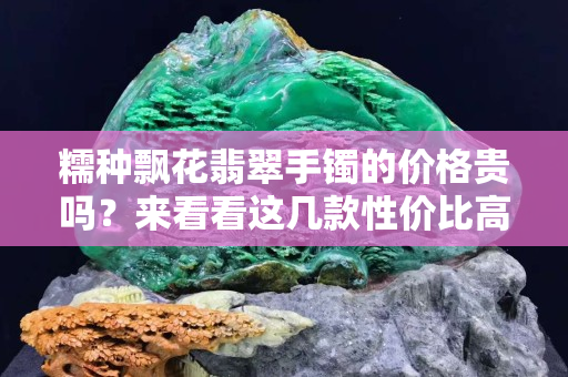 糯种飘花翡翠手镯的价格贵吗？来看看这几款性价比高的