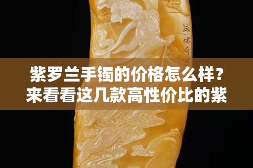 紫罗兰手镯的价格怎么样？来看看这几款高性价比的紫罗兰手镯