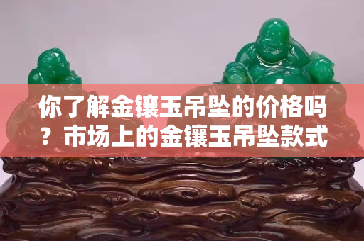 你了解金镶玉吊坠的价格吗？市场上的金镶玉吊坠款式很多哦