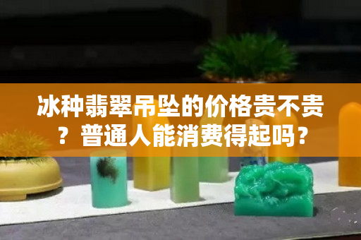 冰种翡翠吊坠的价格贵不贵？普通人能消费得起吗？