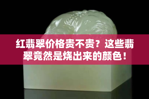 红翡翠价格贵不贵？这些翡翠竟然是烧出来的颜色！