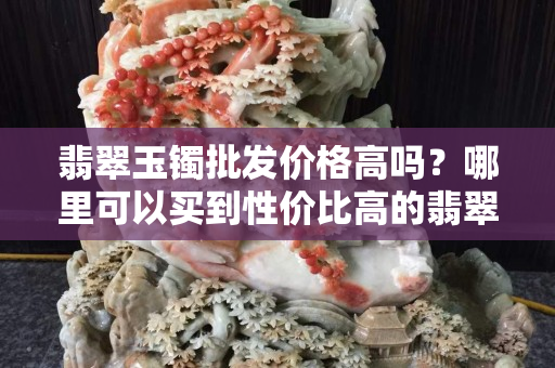 翡翠玉镯批发价格高吗？哪里可以买到性价比高的翡翠玉镯？