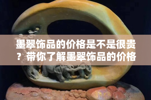 墨翠饰品的价格是不是很贵？带你了解墨翠饰品的价格