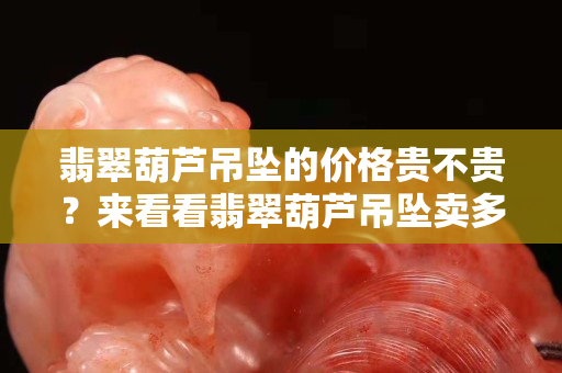 翡翠葫芦吊坠的价格贵不贵？来看看翡翠葫芦吊坠卖多少钱
