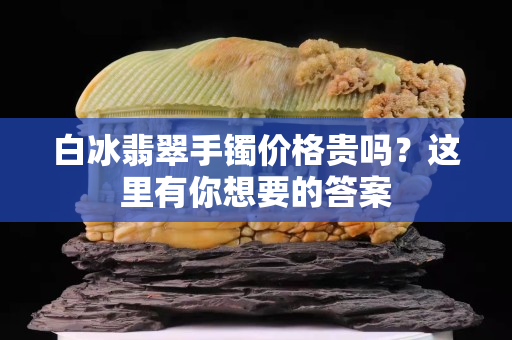 白冰翡翠手镯价格贵吗？这里有你想要的答案