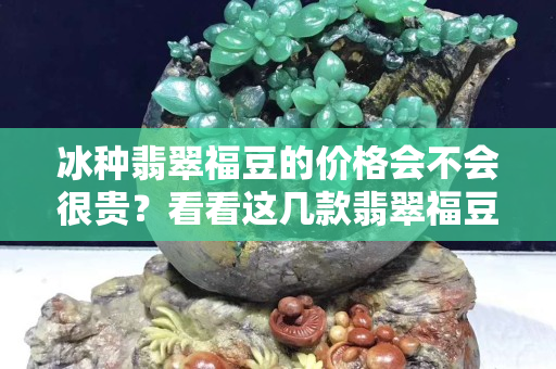 冰种翡翠福豆的价格会不会很贵？看看这几款翡翠福豆你就明白了