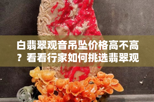 白翡翠观音吊坠价格高不高？看看行家如何挑选翡翠观音吊坠