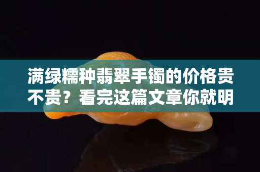 满绿糯种翡翠手镯的价格贵不贵？看完这篇文章你就明白了