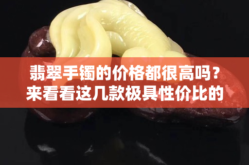 翡翠手镯的价格都很高吗？来看看这几款极具性价比的翡翠手镯