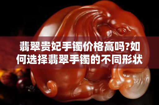 翡翠贵妃手镯价格高吗?如何选择翡翠手镯的不同形状？