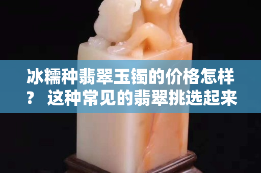 冰糯种翡翠玉镯的价格怎样？ 这种常见的翡翠挑选起来要注意啦！