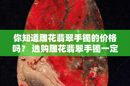 你知道雕花翡翠手镯的价格吗？ 选购雕花翡翠手镯一定要这样做！