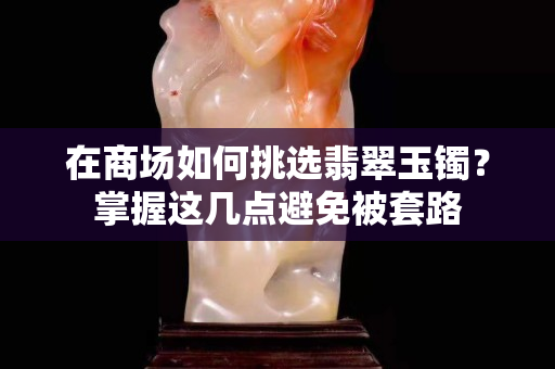 在商场如何挑选翡翠玉镯？掌握这几点避免被套路