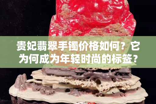 贵妃翡翠手镯价格如何？它为何成为年轻时尚的标签？