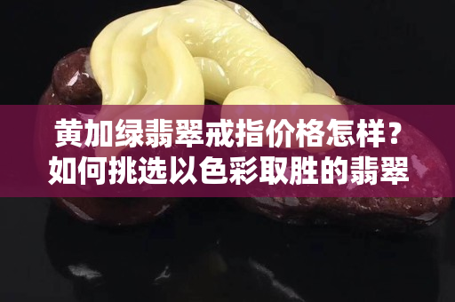黄加绿翡翠戒指价格怎样？如何挑选以色彩取胜的翡翠？
