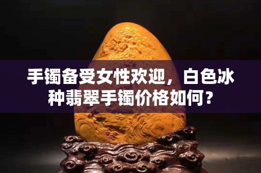 手镯备受女性欢迎，白色冰种翡翠手镯价格如何？