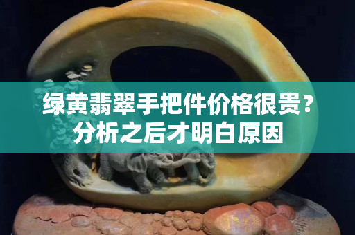 绿黄翡翠手把件价格很贵？分析之后才明白原因