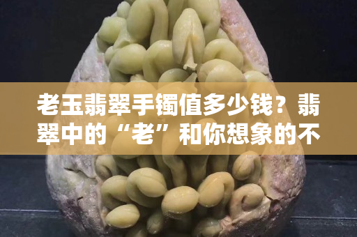 老玉翡翠手镯值多少钱？翡翠中的“老”和你想象的不一样！