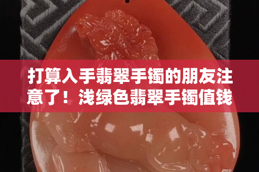 打算入手翡翠手镯的朋友注意了！浅绿色翡翠手镯值钱吗？