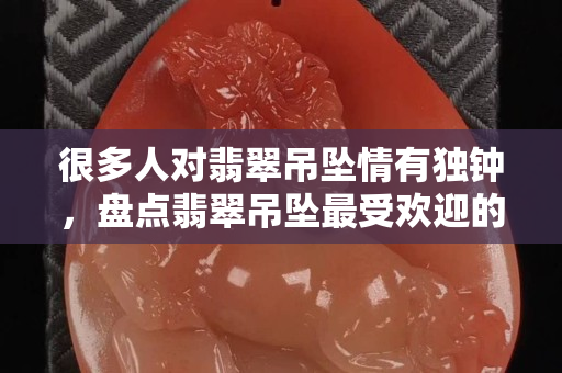 很多人对翡翠吊坠情有独钟，盘点翡翠吊坠最受欢迎的几种形状