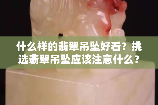 什么样的翡翠吊坠好看？挑选翡翠吊坠应该注意什么？