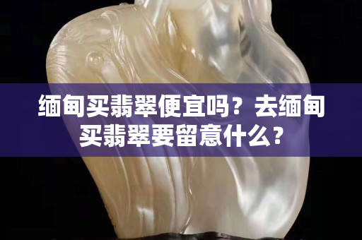 缅甸买翡翠便宜吗？去缅甸买翡翠要留意什么？