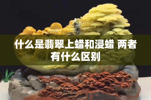 什么是翡翠上蜡和浸蜡 两者有什么区别