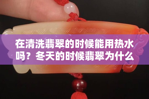 在清洗翡翠的时候能用热水吗？冬天的时候翡翠为什么容易碎？