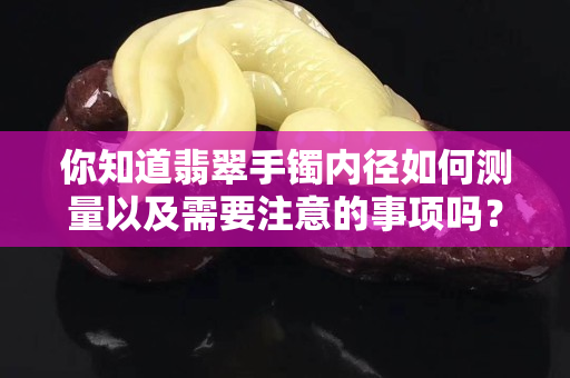 你知道翡翠手镯内径如何测量以及需要注意的事项吗？