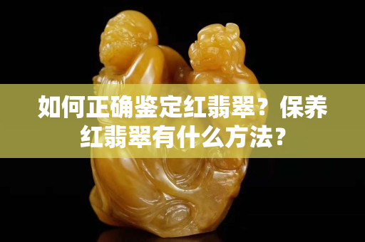 如何正确鉴定红翡翠？保养红翡翠有什么方法？