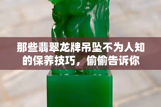 那些翡翠龙牌吊坠不为人知的保养技巧，偷偷告诉你