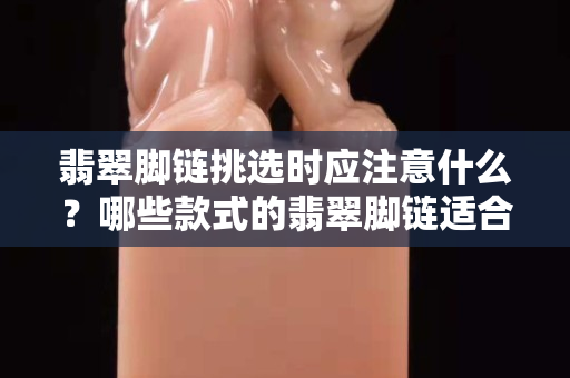 翡翠脚链挑选时应注意什么？哪些款式的翡翠脚链适合你呢？