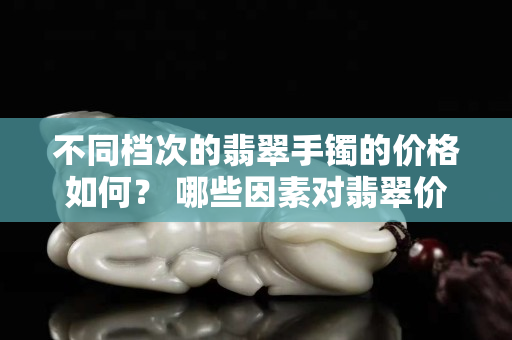 不同档次的翡翠手镯的价格如何？ 哪些因素对翡翠价格起重要作用