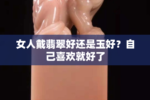 女人戴翡翠好还是玉好？自己喜欢就好了