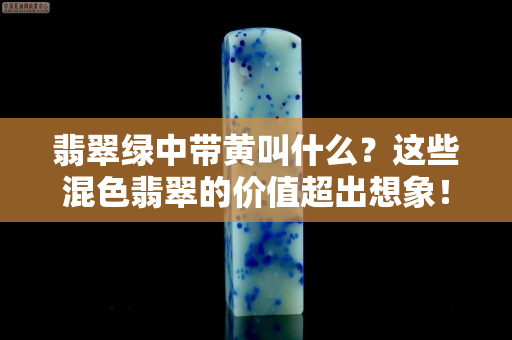 翡翠绿中带黄叫什么？这些混色翡翠的价值超出想象！