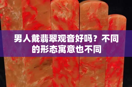 男人戴翡翠观音好吗？不同的形态寓意也不同