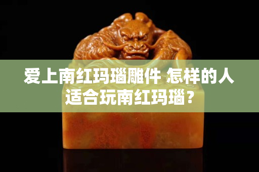 爱上南红玛瑙雕件 怎样的人适合玩南红玛瑙？