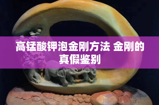 高锰酸钾泡金刚方法 金刚的真假鉴别