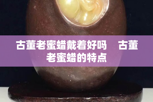 古董老蜜蜡戴着好吗    古董老蜜蜡的特点