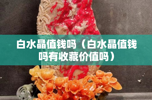 白水晶值钱吗（白水晶值钱吗有收藏价值吗）